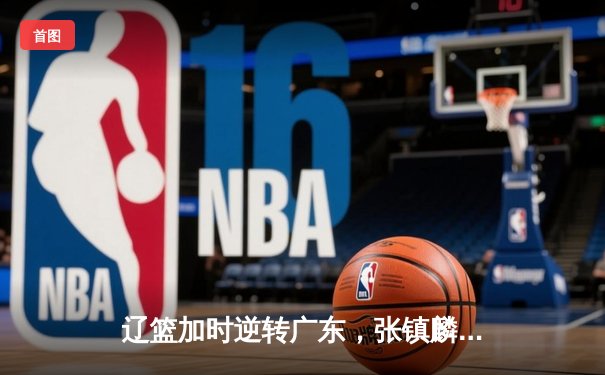 辽篮加时逆转广东，张镇麟47分创生涯新高，总决赛悬念再起