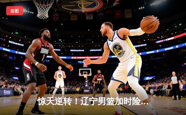 惊天逆转！辽宁男篮加时险胜广东，张镇麟35分创生涯新高