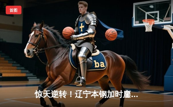 惊天逆转！辽宁本钢加时鏖战力克广东东莞大益，总决赛大比分2-1领先